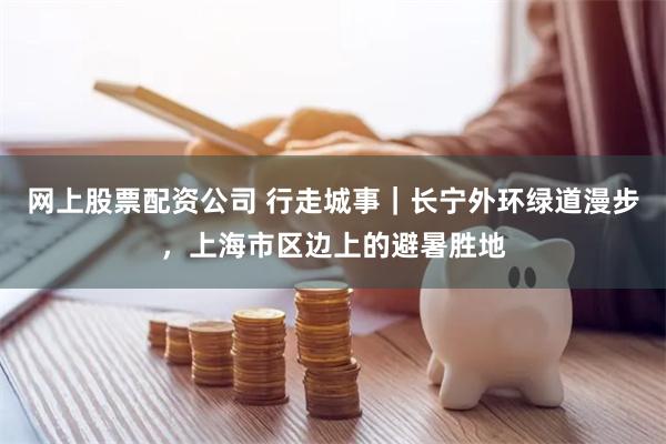 网上股票配资公司 行走城事｜长宁外环绿道漫步，上海市区边上的避暑胜地
