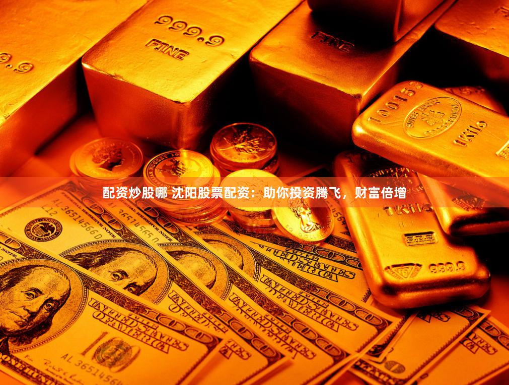 配资炒股哪 沈阳股票配资：助你投资腾飞，财富倍增