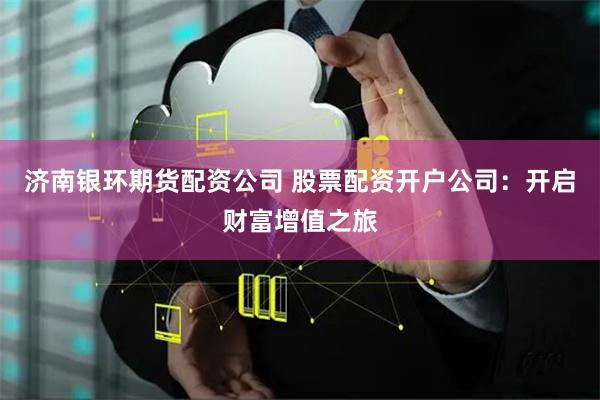 济南银环期货配资公司 股票配资开户公司：开启财富增值之旅