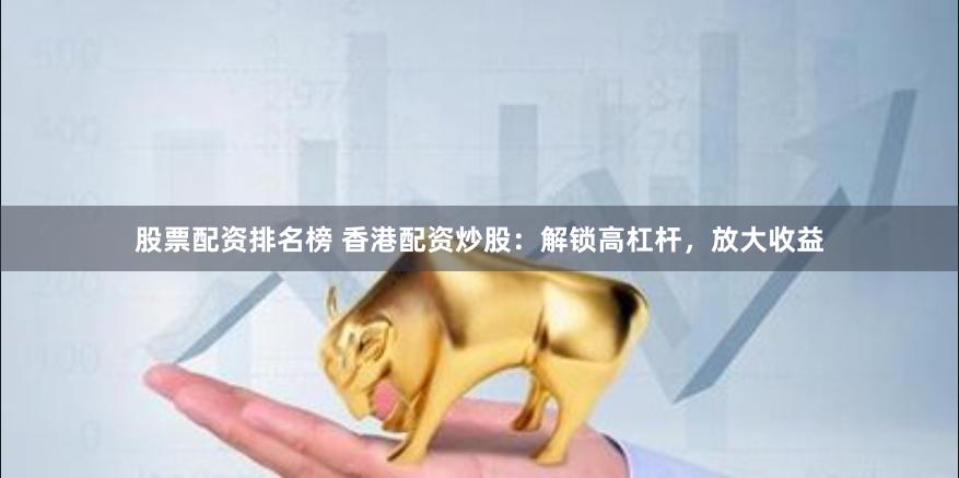 股票配资排名榜 香港配资炒股：解锁高杠杆，放大收益