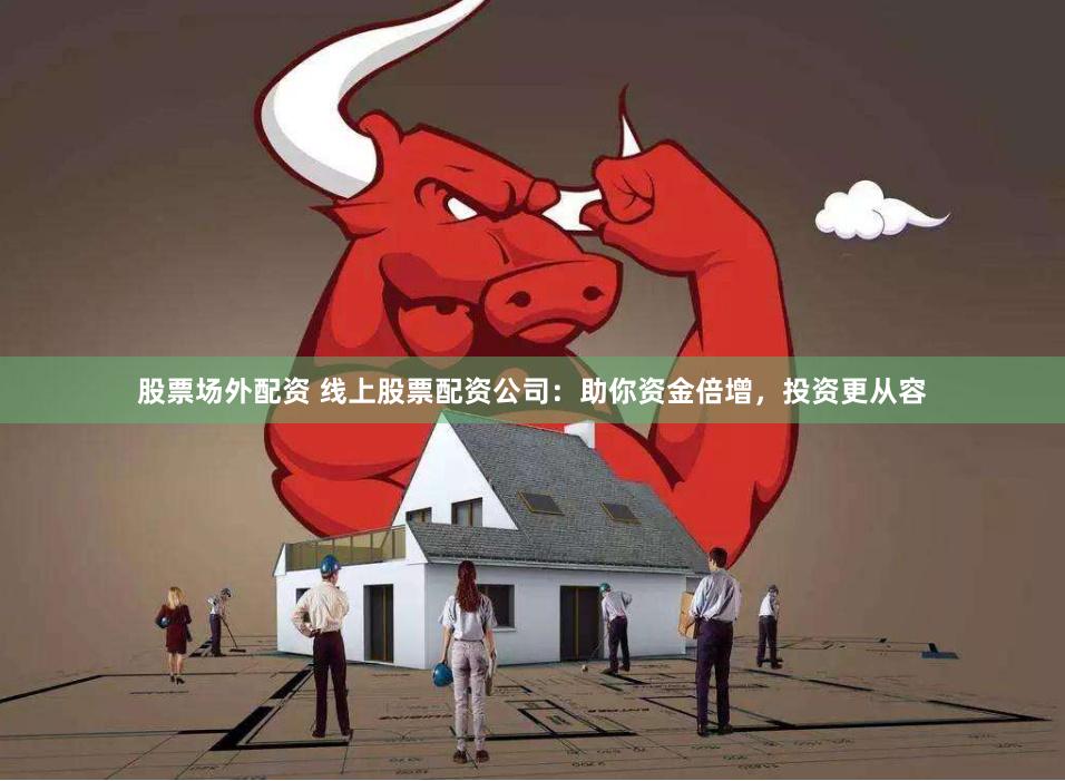 股票场外配资 线上股票配资公司：助你资金倍增，投资更从容