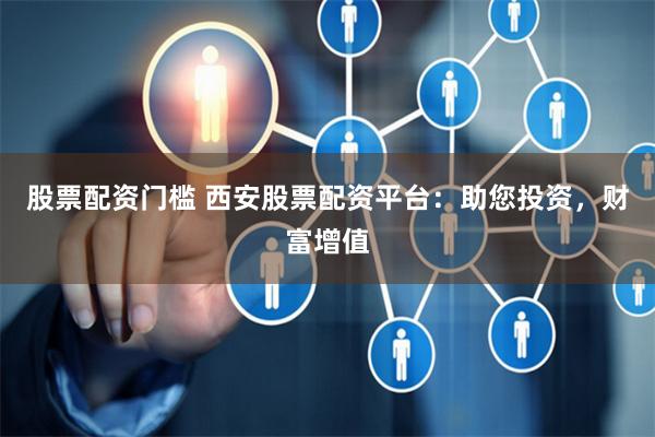 股票配资门槛 西安股票配资平台：助您投资，财富增值