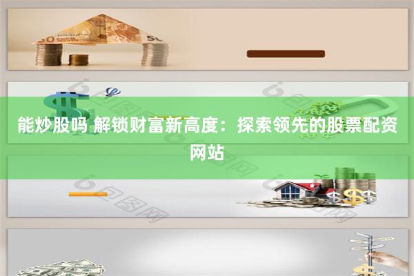 能炒股吗 解锁财富新高度：探索领先的股票配资网站