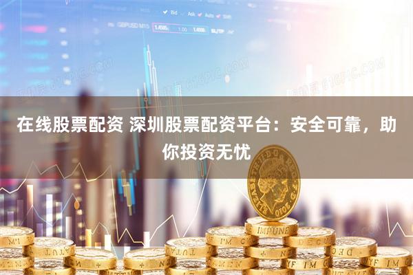 在线股票配资 深圳股票配资平台：安全可靠，助你投资无忧