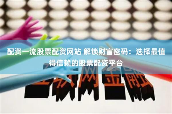 配资一流股票配资网站 解锁财富密码：选择最值得信赖的股票配资平台