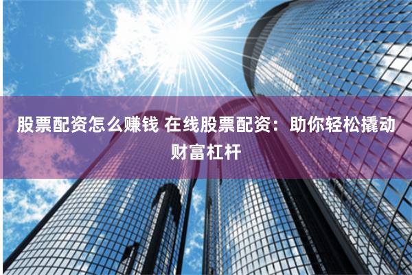股票配资怎么赚钱 在线股票配资：助你轻松撬动财富杠杆