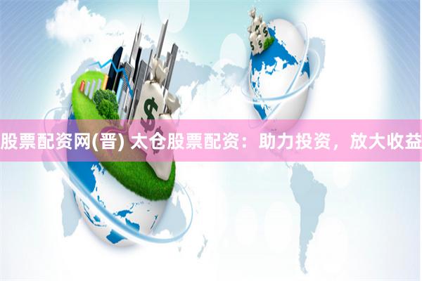 股票配资网(晋) 太仓股票配资：助力投资，放大收益