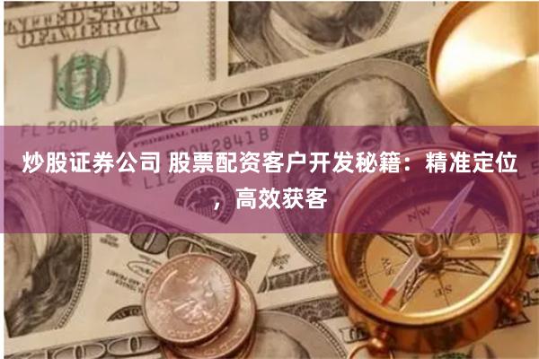 炒股证券公司 股票配资客户开发秘籍：精准定位，高效获客