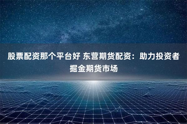股票配资那个平台好 东营期货配资：助力投资者掘金期货市场