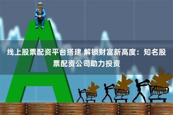 线上股票配资平台搭建 解锁财富新高度：知名股票配资公司助力投资