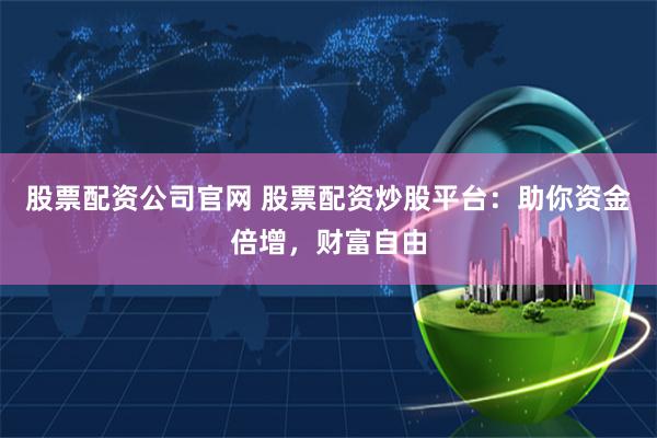 股票配资公司官网 股票配资炒股平台：助你资金倍增，财富自由