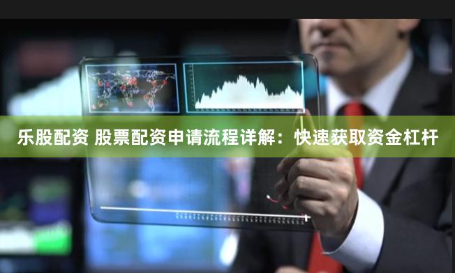 乐股配资 股票配资申请流程详解：快速获取资金杠杆