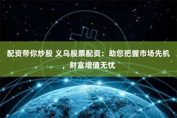 配资带你炒股 义乌股票配资：助您把握市场先机，财富增值无忧
